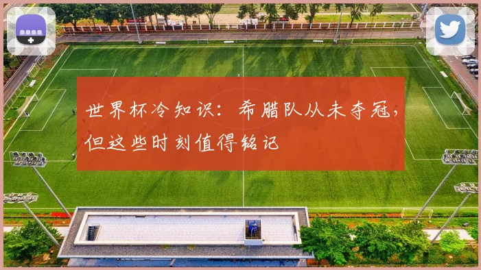 世界杯冷知识：希腊队从未夺冠，但这些时刻值得铭记