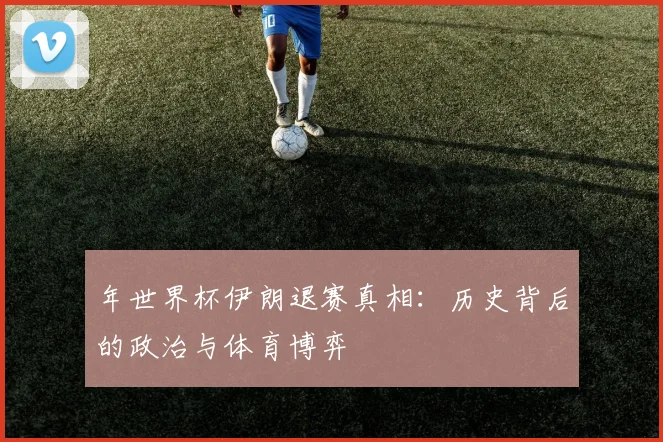 年世界杯伊朗退赛真相:历史背后的政治与体育博弈