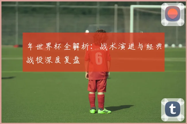 年世界杯全解析：战术演进与经典战役深度复盘