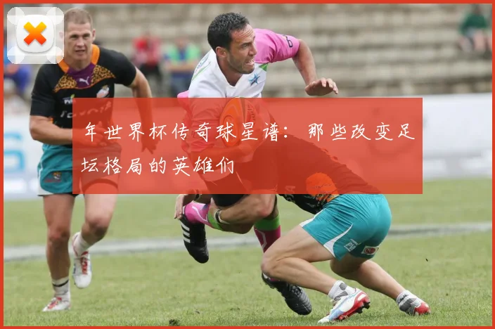 年世界杯传奇球星谱:那些改变足坛格局的英雄们