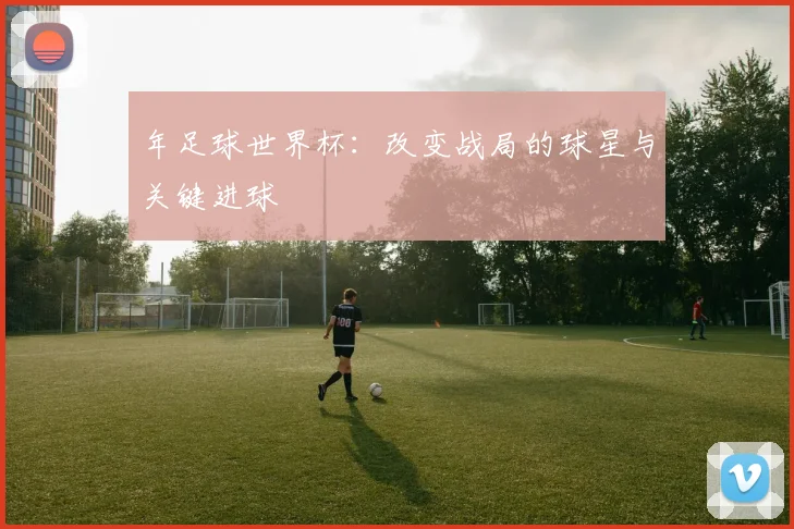 年足球世界杯：改变战局的球星与关键进球