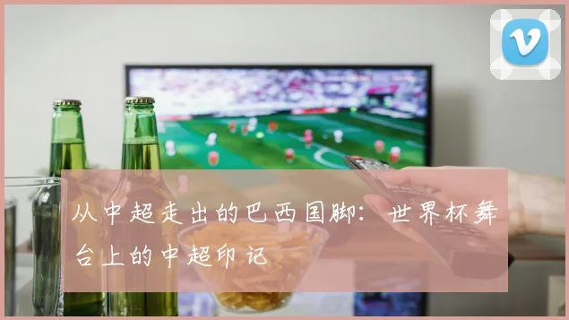 从中超走出的巴西国脚：世界杯舞台上的中超印记