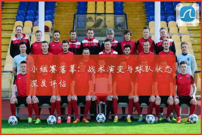 小组赛落幕：战术演变与球队状态深度评估