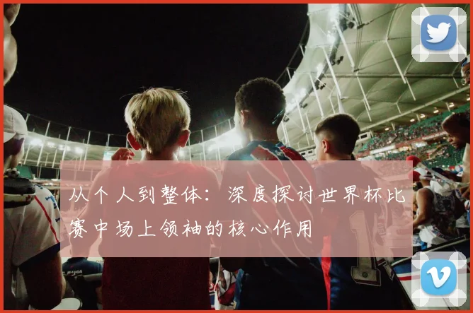 从个人到整体：深度探讨世界杯比赛中场上领袖的核心作用